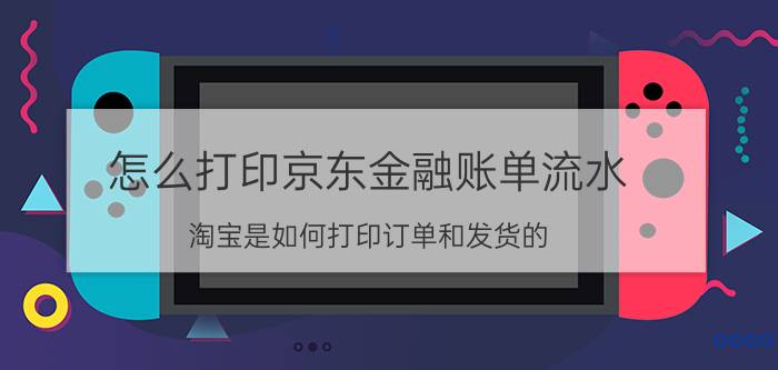 怎么打印京东金融账单流水 淘宝是如何打印订单和发货的？